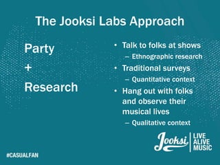 The Jooksi Labs Approach
             • Talk to folks at shows
Party           – Ethnographic research
+            • Traditional surveys
                – Quantitative context
Research     • Hang out with folks
               and observe their
               musical lives
                – Qualitative context
 