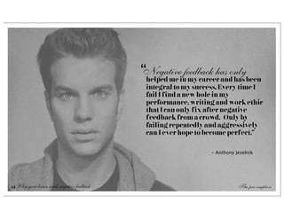 “Negativeinfeedback has onlybeen
                                             helped me my career and has
                                             integral to my success. Every time I
                                             fail I find a new hole in my
                                             performance, writing and work ethic
                                             that I can only fix after negative
                                             feedback from a crowd.  Only by
                                             failing repeatedly and aggressively
                                             can I ever hope to become perfect.”

                                                                 - Anthony Jeselnik




14 Why your brain needs negative feedback                                   The pre-emption
 