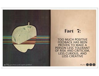 Fact #7:
                                              TOO MUCH POSITIVE
                                              FEEDBACK HAS BEEN
                                              PROVEN TO MAKE A
                                            PERSON LESS TOLERANT
                                            OF RISK AND CRITICISM,
                                              LESS CURIOUS, AND
                                                 LESS CREATIVE

43 Why your brain needs negative feedback                  the facts
 