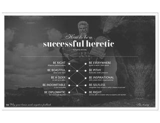 How to be a
                                 successful heretic                  by Aubrey de Grey




                                             BE RIGHT                                    BE EVERYWHERE
                                      diligence before oratory                           a pint is worth 1000 words


                                     BE BOASTFUL                                         BE PITHY
                                             about your topic                            especially under pressure


                                            BE A DOER                                    BE INSPIRATIONAL
                                            as well as a talker                          with a team that’s organizational


                                 BE INDOMITABLE                                          BE SELFLESS
                                              if not invincible                          remember that control is only a means to an end


                                  BE DIPLOMATIC                                          BE RIGHT
                                       not maybe all the time                            and be able to explain why to experts and laymen




79 Why your brain needs negative feedback                                                                                                   The closing
 