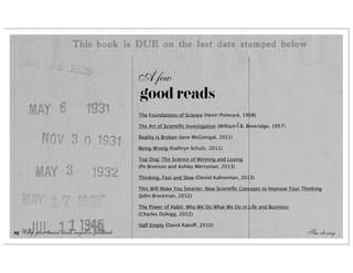 A few
                                            good reads
                                            The Foundations of Science (Henri Poincaré, 1908)

                                            The Art of Scientiﬁc Investigation (William I.B. Beveridge, 1957)

                                            Reality is Broken (Jane McGonigal, 2011)

                                            Being Wrong (Kathryn Schulz, 2011)

                                            Top Dog: The Science of Winning and Losing
                                            (Po Bronson and Ashley Merryman, 2013)

                                            Thinking, Fast and Slow (Daniel Kahneman, 2013)

                                            This Will Make You Smarter: New Scientiﬁc Concepts to Improve Your Thinking
                                            (John Brockman, 2012)

                                            The Power of Habit: Why We Do What We Do in Life and Business
                                            (Charles Duhigg, 2012)

                                            Half Empty (David Rakoff, 2010)
81 Why your brain needs negative feedback                                                                        The closing
 