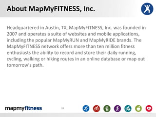 About MapMyFITNESS, Inc.

Headquartered in Austin, TX, MapMyFITNESS, Inc. was founded in
2007 and operates a suite of websites and mobile applications,
including the popular MapMyRUN and MapMyRIDE brands. The
MapMyFITNESS network offers more than ten million fitness
enthusiasts the ability to record and store their daily running,
cycling, walking or hiking routes in an online database or map out
tomorrow’s path.




                         10
 