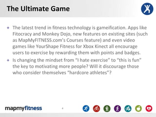 The Ultimate Game

+ The latest trend in fitness technology is gameification. Apps like
  Fitocracy and Monkey Dojo, new features on existing sites (such
  as MapMyFITNESS.com’s Courses feature) and even video
  games like YourShape Fitness for Xbox Kinect all encourage
  users to exercise by rewarding them with points and badges.
+ Is changing the mindset from “I hate exercise” to “this is fun”
  the key to motivating more people? Will it discourage those
  who consider themselves “hardcore athletes”?




                          4
 