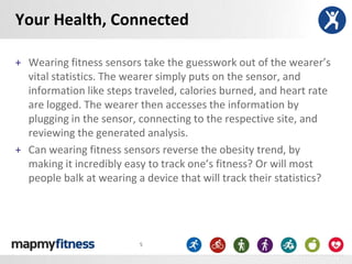 Your Health, Connected

+ Wearing fitness sensors take the guesswork out of the wearer’s
  vital statistics. The wearer simply puts on the sensor, and
  information like steps traveled, calories burned, and heart rate
  are logged. The wearer then accesses the information by
  plugging in the sensor, connecting to the respective site, and
  reviewing the generated analysis.
+ Can wearing fitness sensors reverse the obesity trend, by
  making it incredibly easy to track one’s fitness? Or will most
  people balk at wearing a device that will track their statistics?




                          5
 