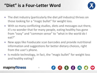 “Diet” is a Four-Letter Word

+ The diet industry (particularly the diet pill industry) thrives on
  those looking for a “magic bullet” for weight loss.
+ With so many conflicting studies, diets and messages out there,
  it’s no wonder that for many people, eating healthy has gone
  from “easy” and “common sense” to “what in the world do I
  eat?”
+ New apps like Fooducate scan barcodes and provide nutritional
  information and suggestions for better dietary choices, right
  from the user’s phone.
+ Is mobile technology, in fact, the “magic bullet” for weight loss
  and healthy eating?

                          6
 