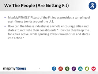 We The People (Are Getting Fit)

+ MapMyFITNESS’ Fittest of the Fit Index provides a sampling of
  user fitness trends around the U.S.
+ How can the fitness industry as a whole encourage cities and
  states to motivate their constituents? How can they keep the
  top cities active, while spurring lower-ranked cities and states
  into action?




                          7
 