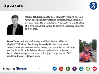 Speakers

                  Richard Jalichandra is the CEO of MapMyFITNESS, Inc., an
                  Austin-based company offering comprehensive consumer
                  and enterprise fitness solutions. Previously, he was the CEO
                  of Technorati Media, where he remains Executive Chairman
                  of the Board.




 Robin Thurston is the co-founder and Chief Product Offer of
 MapMyFITNESS, Inc. Previously, he worked in the investment
 management industry as a senior manager at a number of industry-
 leading firms. Notably, Robin rode as a professional cyclist for the
 Swiss Helvetica-Lugano team and still enjoys competing in USCF-
 sanctioned Masters bicycle races.



                                 9
 