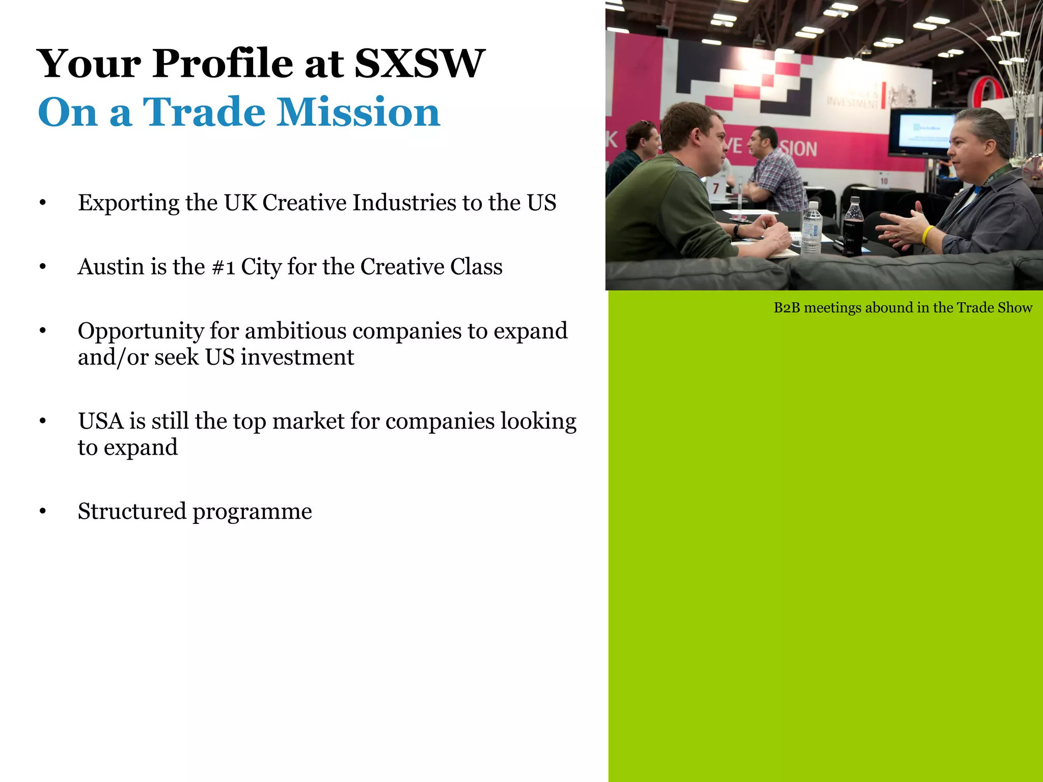 Your Profile at SXSW
On a Trade Mission

•   Exporting the UK Creative Industries to the US

•   Austin is the #1 City for the Creative Class
                                                        B2B meetings abound in the Trade Show
•   Opportunity for ambitious companies to expand
    and/or seek US investment

•   USA is still the top market for companies looking
    to expand

•   Structured programme
 