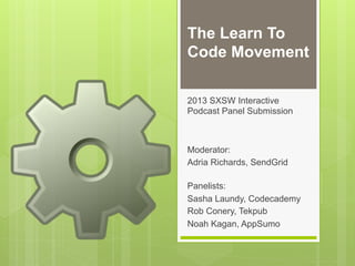 The Learn To
Code Movement

2013 SXSW Interactive
Podcast Panel Submission



Moderator:
Adria Richards, SendGrid

Panelists:
Sasha Laundy, Codecademy
Rob Conery, Tekpub
Noah Kagan, AppSumo
 