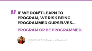“
– DOUGLAS RUSHKOFF, Program or be Programmed
IF WE DON’T LEARN TO
PROGRAM, WE RISK BEING
PROGRAMMED OURSELVES…
PROGRAM OR BE PROGRAMMED.
 