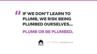 “
– JEFF ATWOOD, codinghorror.com
IF WE DON’T LEARN TO
PLUMB, WE RISK BEING
PLUMBED OURSELVES…
PLUMB OR BE PLUMBED.
 