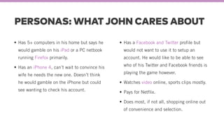 PERSONAS: WHAT JOHN CARES ABOUT
Has 5+ computers in his home but says he
would gamble on his iPad or a PC netbook
running Firefox primarily.
Has an iPhone 4, can’t wait to convince his
wife he needs the new one. Doesn’t think
he would gamble on the iPhone but could
see wanting to check his account.
Has a Facebook and Twitter profile but
would not want to use it to setup an
account. He would like to be able to see
who of his Twitter and Facebook friends is
playing the game however.
Watches video online, sports clips mostly.
Pays for Netflix.
Does most, if not all, shopping online out
of convenience and selection.
 