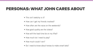 PERSONAS: WHAT JOHN CARES ABOUT
This isn’t sketchy is it?
How can I get my friends involved?
How often are the races on the weekends?
How good quality are the videos?
How will the load time be on my iPad?
How much do I need to play?
How much could I win?
Do I need to know about horses to make smart bets?
 