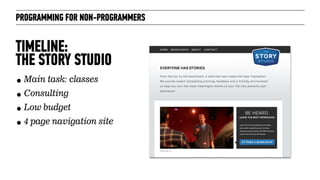 PROGRAMMING FOR NON-PROGRAMMERS
TIMELINE:  
THE STORY STUDIO
• Main task: classes
• Consulting
• Low budget
• 4 page navigation site
 