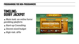 PROGRAMMING FOR NON-PROGRAMMERS
TIMELINE:  
DERBY JACKPOT
• Main task: an online horse
gambling platform
• Start-up Consulting
• Decent-sized budget
• High risk: APIs
 