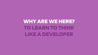 WHY ARE WE HERE?
TO LEARN TO THINK
LIKE A DEVELOPER
 
