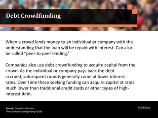 When a crowd lends money to an individual or company with the
understanding that the loan will be repaid with interest. Can also
be called “peer-to-peer lending.”
Companies also use debt crowdfunding to acquire capital from the
crowd. As the individual or company pays back the debt
accrued, subsequent rounds generally come at lower interest
rates. Over time those seeking funding can acquire capital at rates
much lower than traditional credit cards or other types of high-
interest debt.
Source: Crowdfund Insider
The Ultimate Crowdfunding Guide
Debt Crowdfunding
#JOBSAct
 