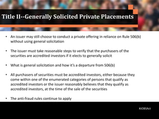 • An issuer may still choose to conduct a private offering in reliance on Rule 506(b)
without using general solicitation
• The issuer must take reasonable steps to verify that the purchasers of the
securities are accredited investors if it elects to generally solicit
• What is general solicitation and how it’s a departure from 506(b)
• All purchasers of securities must be accredited investors, either because they
come within one of the enumerated categories of persons that qualify as
accredited investors or the issuer reasonably believes that they qualify as
accredited investors, at the time of the sale of the securities
• The anti-fraud rules continue to apply
•
Title II--Generally Solicited Private Placements
#JOBSAct
 