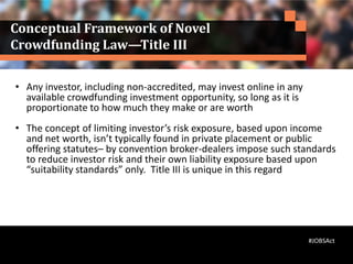 Conceptual Framework of Novel
Crowdfunding Law—Title III
• Any investor, including non-accredited, may invest online in any
available crowdfunding investment opportunity, so long as it is
proportionate to how much they make or are worth
• The concept of limiting investor’s risk exposure, based upon income
and net worth, isn’t typically found in private placement or public
offering statutes– by convention broker-dealers impose such standards
to reduce investor risk and their own liability exposure based upon
“suitability standards” only. Title III is unique in this regard
#JOBSAct
 