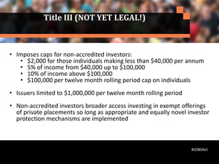Title III (NOT YET LEGAL!)
• Imposes caps for non-accredited investors:
• $2,000 for those individuals making less than $40,000 per annum
• 5% of income from $40,000 up to $100,000
• 10% of income above $100,000
• $100,000 per twelve month rolling period cap on individuals
• Issuers limited to $1,000,000 per twelve month rolling period
• Non-accredited investors broader access investing in exempt offerings
of private placements so long as appropriate and equally novel investor
protection mechanisms are implemented
#JOBSAct
 