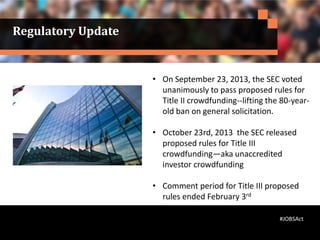 • On September 23, 2013, the SEC voted
unanimously to pass proposed rules for
Title II crowdfunding--lifting the 80-year-
old ban on general solicitation.
• October 23rd, 2013 the SEC released
proposed rules for Title III
crowdfunding—aka unaccredited
investor crowdfunding
• Comment period for Title III proposed
rules ended February 3rd
Regulatory Update
#JOBSAct
 