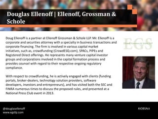 Doug Ellenoff is a partner at Ellenoff Grossman & Schole LLP. Mr. Ellenoff is a
corporate and securities attorney with a specialty in business transactions and
corporate financing. The firm is involved in various capital market
initiatives, such as, crowdfunding (CrowdESQ.com), SPACs, PIPEs and
Registered Direct offerings. He represents many venture capital investor
groups and corporations involved in the capital formation process and
provides counsel with regard to their respective ongoing regulatory
compliance.
With respect to crowdfunding, he is actively engaged with clients (funding
portals, broker-dealers, technology solution providers, software
developers, investors and entrepreneurs), and has visited both the SEC and
FINRA numerous times to discuss the proposed rules, and presented at a
National Press Club event in 2013.
@douglasellenoff
www.egsllp.com
Douglas Ellenoff | Ellenoff, Grossman &
Schole
#JOBSAct
 