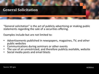General Solicitation
“General solicitation” is the act of publicly advertising or making public
statements regarding the sale of a securities offering.
Examples include but are not limited to:
• Advertisements published in newspapers, magazines, TV, and other
public websites
• Communications during seminars or other events
• The use of an unrestricted, and therefore publicly available, website
• Social media posts and email blasts
#JOBSActSource: SEC.gov
 
