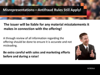 Misrepresentations—Antifraud Rules Still Apply!
A through review of all information regarding the
offering should be done to ensure it is accurate and not
misleading.
Be extra careful with sales and marketing efforts
before and during a raise!
#JOBSAct
The issuer will be liable for any material misstatements it
makes in connection with the offering!
 
