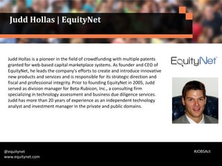 Judd Hollas is a pioneer in the field of crowdfunding with multiple patents
granted for web-based capital marketplace systems. As founder and CEO of
EquityNet, he leads the company's efforts to create and introduce innovative
new products and services and is responsible for its strategic direction and
fiscal and professional integrity. Prior to founding EquityNet in 2005, Judd
served as division manager for Beta-Rubicon, Inc., a consulting firm
specializing in technology assessment and business due diligence services.
Judd has more than 20 years of experience as an independent technology
analyst and investment manager in the private and public domains.
@equitynet
www.equitynet.com
Judd Hollas | EquityNet
#JOBSAct
 
