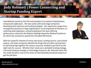 Judy Robinett served as the CEO and president of a publicly-traded biotech
company for eight years. She now works with early-stage companies
developing their business and funding strategies. Her experience ranges from
management positions in large organizations, to serving Board of Directors, to
authoring state legislation, and participating on the team defining
performance criteria for the Malcolm Baldrige Award for Medical Excellence,
for which she received an award from President Bill Clinton.
With her powerful network of senior executives, funding sources, and content
experts, she helps companies identify the things that are often causing them
to stall and brings together the various resources needed to put them on the
right track for success. Whether their needs are a workable funding strategy,
a focused company strategy, or technology resources, Ms. Robinett either fills
the needs herself or calls on her team of internationally renowned experts to
get the job done.
@judyrobinett
www.judyrobinett.com
Judy Robinett | Power Connecting and
Startup Funding Expert
#JOBSAct
 