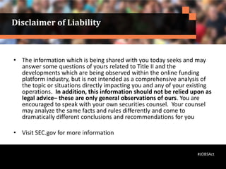 Disclaimer of Liability
• The information which is being shared with you today seeks and may
answer some questions of yours related to Title II and the
developments which are being observed within the online funding
platform industry, but is not intended as a comprehensive analysis of
the topic or situations directly impacting you and any of your existing
operations. In addition, this information should not be relied upon as
legal advice– these are only general observations of ours. You are
encouraged to speak with your own securities counsel. Your counsel
may analyze the same facts and rules differently and come to
dramatically different conclusions and recommendations for you
• Visit SEC.gov for more information
#JOBSAct
 