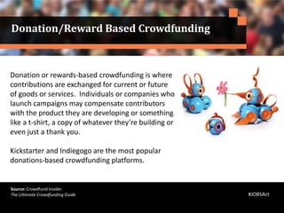 Donation or rewards-based crowdfunding is where
contributions are exchanged for current or future
of goods or services. Individuals or companies who
launch campaigns may compensate contributors
with the product they are developing or something
like a t-shirt, a copy of whatever they’re building or
even just a thank you.
Kickstarter and Indiegogo are the most popular
donations-based crowdfunding platforms.
Source: Crowdfund Insider
The Ultimate Crowdfunding Guide
Donation/Reward Based Crowdfunding
#JOBSAct
 