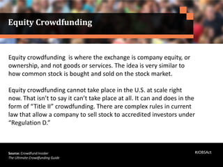 Equity crowdfunding is where the exchange is company equity, or
ownership, and not goods or services. The idea is very similar to
how common stock is bought and sold on the stock market.
Equity crowdfunding cannot take place in the U.S. at scale right
now. That isn’t to say it can’t take place at all. It can and does in the
form of “Title II” crowdfunding. There are complex rules in current
law that allow a company to sell stock to accredited investors under
“Regulation D.”
Source: Crowdfund Insider
The Ultimate Crowdfunding Guide
Equity Crowdfunding
#JOBSAct
 