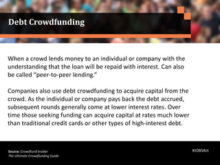 When a crowd lends money to an individual or company with the
understanding that the loan will be repaid with interest. Can also
be called “peer-to-peer lending.”
Companies also use debt crowdfunding to acquire capital from the
crowd. As the individual or company pays back the debt accrued,
subsequent rounds generally come at lower interest rates. Over
time those seeking funding can acquire capital at rates much lower
than traditional credit cards or other types of high-interest debt.
Source: Crowdfund Insider
The Ultimate Crowdfunding Guide
Debt Crowdfunding
#JOBSAct
 