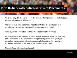 • An issuer may still choose to conduct a private offering in reliance on Rule 506(b)
without using general solicitation
• The issuer must take reasonable steps to verify that the purchasers of the
securities are accredited investors if it elects to generally solicit
• What is general solicitation and how it’s a departure from 506(b)
• All purchasers of securities must be accredited investors, either because they
come within one of the enumerated categories of persons that qualify as
accredited investors or the issuer reasonably believes that they qualify as
accredited investors, at the time of the sale of the securities
• The anti-fraud rules continue to apply
•
Title II--Generally Solicited Private Placements
#JOBSAct
 
