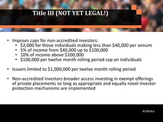 Title III (NOT YET LEGAL!)
• Imposes caps for non-accredited investors:
• $2,000 for those individuals making less than $40,000 per annum
• 5% of income from $40,000 up to $100,000
• 10% of income above $100,000
• $100,000 per twelve month rolling period cap on individuals
• Issuers limited to $1,000,000 per twelve month rolling period
• Non-accredited investors broader access investing in exempt offerings
of private placements so long as appropriate and equally novel investor
protection mechanisms are implemented
#JOBSAct
 