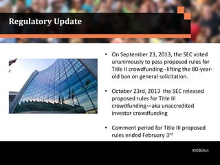 • On September 23, 2013, the SEC voted
unanimously to pass proposed rules for
Title II crowdfunding--lifting the 80-year-
old ban on general solicitation.
• October 23rd, 2013 the SEC released
proposed rules for Title III
crowdfunding—aka unaccredited
investor crowdfunding
• Comment period for Title III proposed
rules ended February 3rd
Regulatory Update
#JOBSAct
 