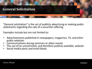 General Solicitation
“General solicitation” is the act of publicly advertising or making public
statements regarding the sale of a securities offering.
Examples include but are not limited to:
• Advertisements published in newspapers, magazines, TV, and other
public websites
• Communications during seminars or other events
• The use of an unrestricted, and therefore publicly available, website
• Social media posts and email blasts
#JOBSActSource: SEC.gov
 