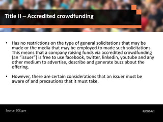 Title II – Accredited crowdfunding
• Has no restrictions on the type of general solicitations that may be
made or the media that may be employed to made such solicitations.
This means that a company raising funds via accredited crowdfunding
(an “issuer”) is free to use facebook, twitter, linkedin, youtube and any
other medium to advertise, describe and generate buzz about the
offering.
• However, there are certain considerations that an issuer must be
aware of and precautions that it must take.
#JOBSActSource: SEC.gov
 