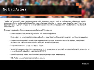 No Bad Actors
“Bad actor” disqualification requirements prohibit issuers and others, such as underwriters, placement agents,
directors, officers, and shareholders of the issuer, from participating in exempt securities offerings, if they have
been convicted of, or are subject to court or administrative sanctions for, securities fraud or other violations of
specified laws
The rule includes the following categories of disqualifying events
• Criminal convictions; Court injunctions and restraining orders
• Final orders of certain state regulators (such as securities, banking, and insurance) and federal regulators
• Commission disciplinary orders relating to brokers, dealers, municipal securities dealers, investment
advisers, and investment companies and their associated persons
• Certain Commission cease-and-desist orders
• Suspension or expulsion from membership in, or suspension or barring from association with a member of,
a securities self-regulatory organization (“SRO”)
• Commission stop orders and orders suspending a Regulation A exemption
• U.S. Postal Service false representation orders
#JOBSAct
 