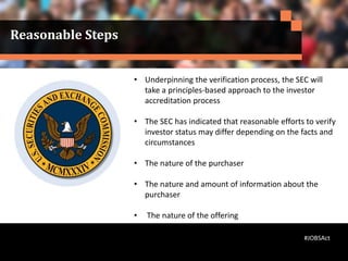 Reasonable Steps
• Underpinning the verification process, the SEC will
take a principles-based approach to the investor
accreditation process
• The SEC has indicated that reasonable efforts to verify
investor status may differ depending on the facts and
circumstances
• The nature of the purchaser
• The nature and amount of information about the
purchaser
• The nature of the offering
#JOBSAct
 