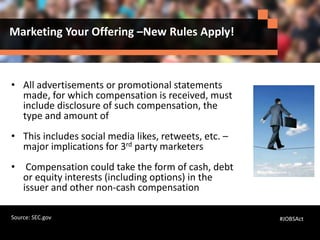 Marketing Your Offering –New Rules Apply!
• All advertisements or promotional statements
made, for which compensation is received, must
include disclosure of such compensation, the
type and amount of
• This includes social media likes, retweets, etc. –
major implications for 3rd party marketers
• Compensation could take the form of cash, debt
or equity interests (including options) in the
issuer and other non-cash compensation
#JOBSActSource: SEC.gov
 
