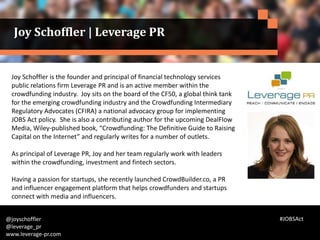 Joy Schoffler is the founder and principal of financial technology services
public relations firm Leverage PR and is an active member within the
crowdfunding industry. Joy sits on the board of the CF50, a global think tank
for the emerging crowdfunding industry and the Crowdfunding Intermediary
Regulatory Advocates (CFIRA) a national advocacy group for implementing
JOBS Act policy. She is also a contributing author for the upcoming DealFlow
Media, Wiley-published book, “Crowdfunding: The Definitive Guide to Raising
Capital on the Internet” and regularly writes for a number of outlets.
As principal of Leverage PR, Joy and her team regularly work with leaders
within the crowdfunding, investment and fintech sectors.
Having a passion for startups, she recently launched CrowdBuilder.co, a PR
and influencer engagement platform that helps crowdfunders and startups
connect with media and influencers.
@joyschoffler
@leverage_pr
www.leverage-pr.com
Joy Schoffler | Leverage PR
#JOBSAct
 