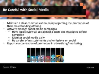 Be Careful with Social Media
• Maintain a clear communication policy regarding the promotion of
their crowdfunding offering
• Actively manage social media campaigns
• Have legal review all social media posts and strategies before
campaign
• Monitor social media daily
• Be careful of misstatements and omissions on social
• Report compensation of promoters in advertising/ marketing
#JOBSActSource: SEC.gov
 