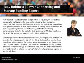 Judy Robinett served as the CEO and president of a publicly-traded biotech
company for eight years. She now works with early-stage companies
developing their business and funding strategies. Her experience ranges from
management positions in large organizations, to serving Board of Directors, to
authoring state legislation, and participating on the team defining
performance criteria for the Malcolm Baldrige Award for Medical Excellence,
for which she received an award from President Bill Clinton.
With her powerful network of senior executives, funding sources, and content
experts, she helps companies identify the things that are often causing them
to stall and brings together the various resources needed to put them on the
right track for success. Whether their needs are a workable funding strategy,
a focused company strategy, or technology resources, Ms. Robinett either fills
the needs herself or calls on her team of internationally renowned experts to
get the job done.
@judyrobinett
www.judyrobinett.com
Judy Robinett | Power Connecting and
Startup Funding Expert
#JOBSAct
 