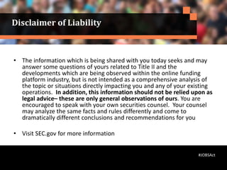Disclaimer of Liability
• The information which is being shared with you today seeks and may
answer some questions of yours related to Title II and the
developments which are being observed within the online funding
platform industry, but is not intended as a comprehensive analysis of
the topic or situations directly impacting you and any of your existing
operations. In addition, this information should not be relied upon as
legal advice– these are only general observations of ours. You are
encouraged to speak with your own securities counsel. Your counsel
may analyze the same facts and rules differently and come to
dramatically different conclusions and recommendations for you
• Visit SEC.gov for more information
#JOBSAct
 