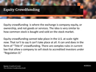 Equity crowdfunding is where the exchange is company equity, or
ownership, and not goods or services. The idea is very similar to
how common stock is bought and sold on the stock market.
Equity crowdfunding cannot take place in the U.S. at scale right
now. That isn’t to say it can’t take place at all. It can and does in the
form of “Title II” crowdfunding. There are complex rules in current
law that allow a company to sell stock to accredited investors under
“Regulation D.”
Source: Crowdfund Insider
The Ultimate Crowdfunding Guide
Equity Crowdfunding
#JOBSAct
 