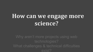 How can we engage more
science?
Why aren’t more projects using web
technologies?
What challenges & technical difficulties
exist?
 