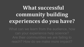 What successful
community building
experiences do you have?
What can we learn from the audience, how
can your experience help science?
Are their communities we are failing to
reach? How do we make more impact?
 