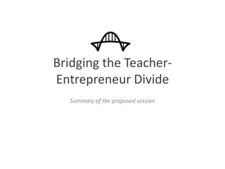 Bridging the Teacher-
Entrepreneur Divide
Summary of the proposed session
 